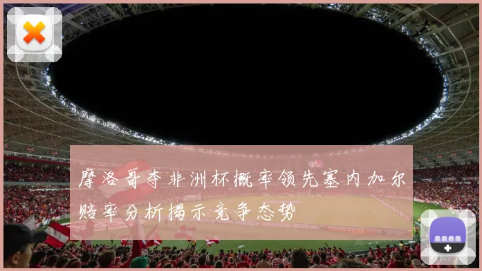 摩洛哥夺非洲杯概率领先塞内加尔赔率分析揭示竞争态势