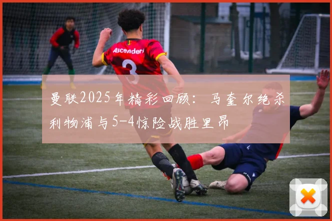 曼联2025年精彩回顾：马奎尔绝杀利物浦与5-4惊险战胜里昂
