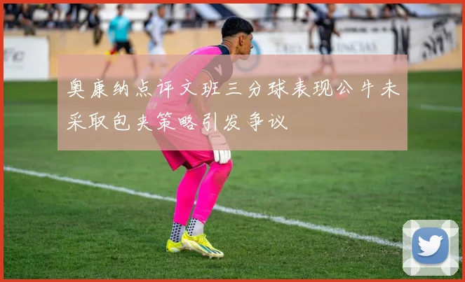 奥康纳点评文班三分球表现公牛未采取包夹策略引发争议