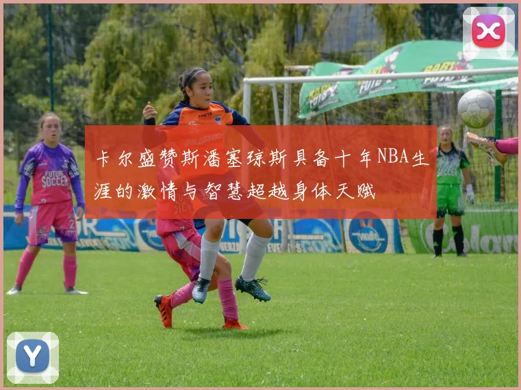 卡尔盛赞斯潘塞琼斯具备十年NBA生涯的激情与智慧超越身体天赋