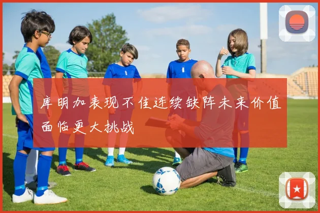 库明加表现不佳连续缺阵未来价值面临更大挑战