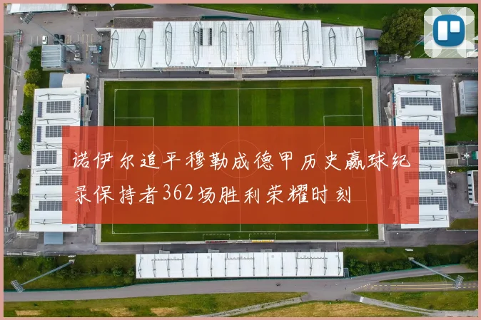 诺伊尔追平穆勒成德甲历史赢球纪录保持者362场胜利荣耀时刻