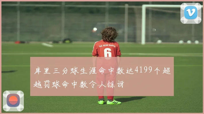 库里三分球生涯命中数达4199个超越罚球命中数令人惊讶