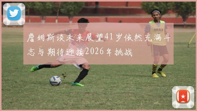 詹姆斯谈未来展望41岁依然充满斗志与期待迎接2026年挑战