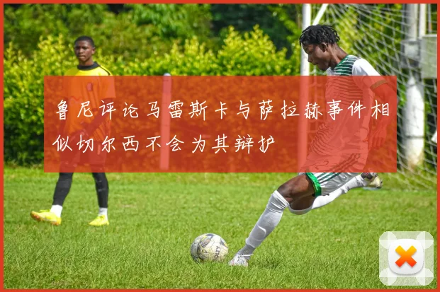 鲁尼评论马雷斯卡与萨拉赫事件相似切尔西不会为其辩护