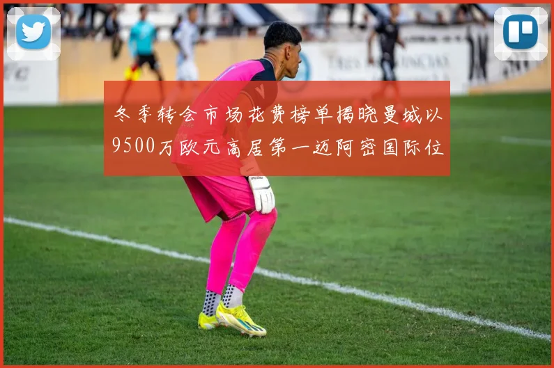冬季转会市场花费榜单揭晓曼城以9500万欧元高居第一迈阿密国际位列第十一