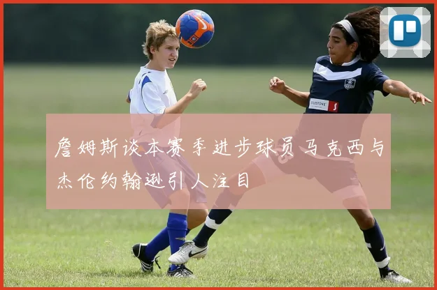 詹姆斯谈本赛季进步球员马克西与杰伦约翰逊引人注目