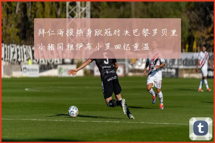 拜仁海报热身欧冠对决巴黎罗贝里小猪同框伊布小罗回忆重温
