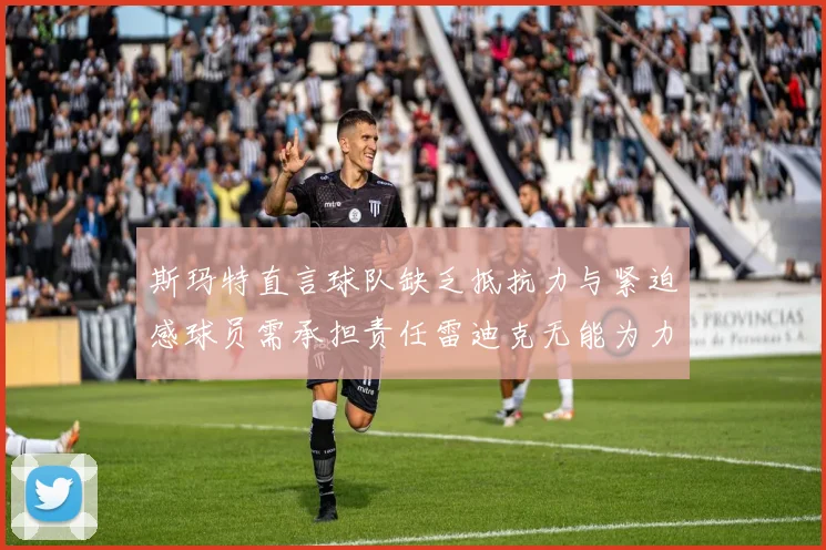 斯玛特直言球队缺乏抵抗力与紧迫感球员需承担责任雷迪克无能为力