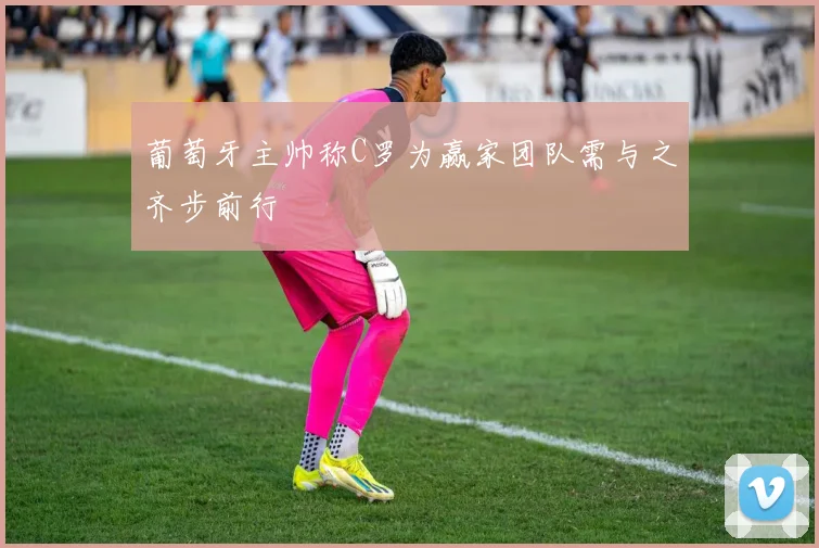 葡萄牙主帅称C罗为赢家团队需与之齐步前行