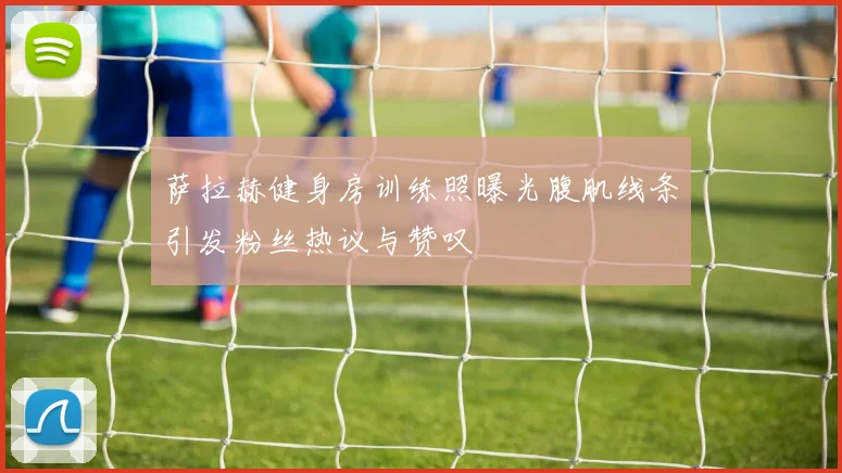 萨拉赫健身房训练照曝光腹肌线条引发粉丝热议与赞叹