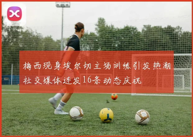 梅西现身埃尔切主场训练引发热潮社交媒体连发16条动态庆祝