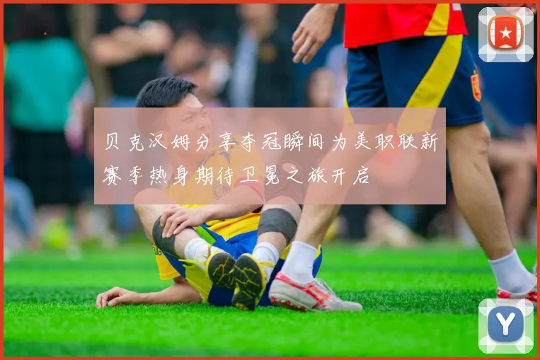 贝克汉姆分享夺冠瞬间为美职联新赛季热身期待卫冕之旅开启