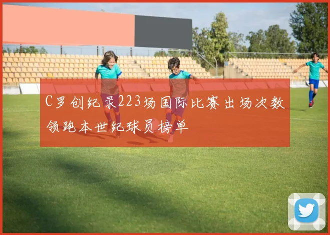 C罗创纪录223场国际比赛出场次数领跑本世纪球员榜单
