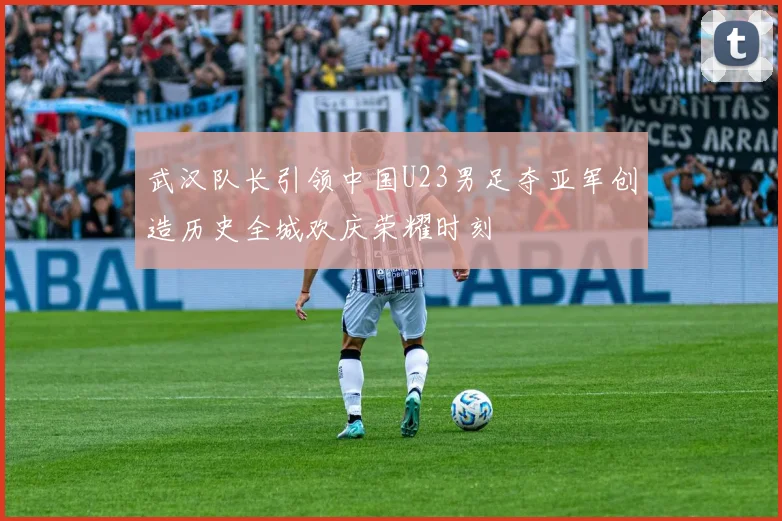 武汉队长引领中国U23男足夺亚军创造历史全城欢庆荣耀时刻