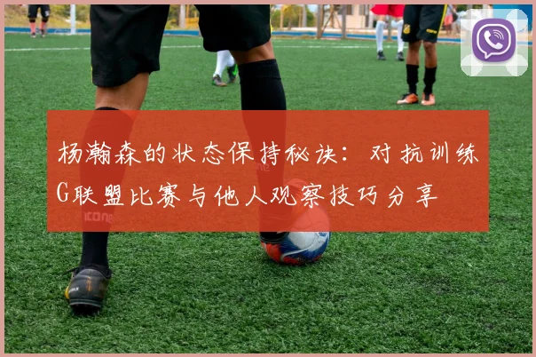 杨瀚森的状态保持秘诀：对抗训练G联盟比赛与他人观察技巧分享