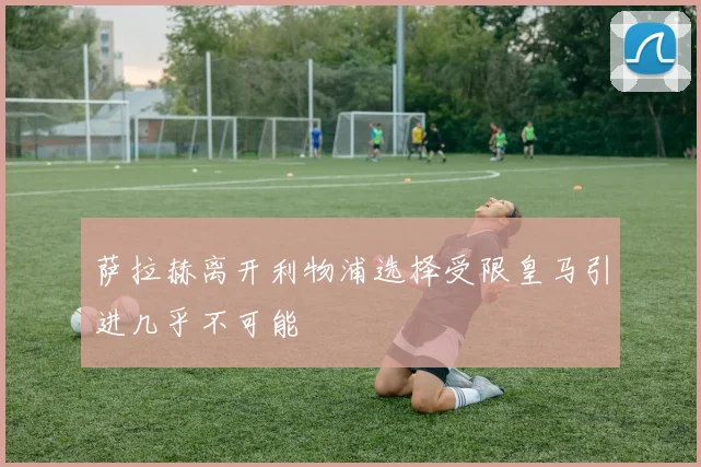 萨拉赫离开利物浦选择受限皇马引进几乎不可能