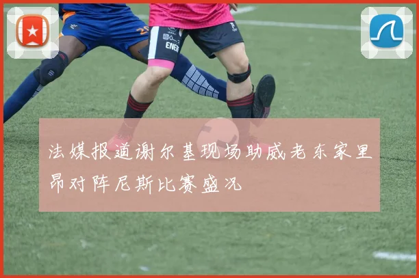 法媒报道谢尔基现场助威老东家里昂对阵尼斯比赛盛况