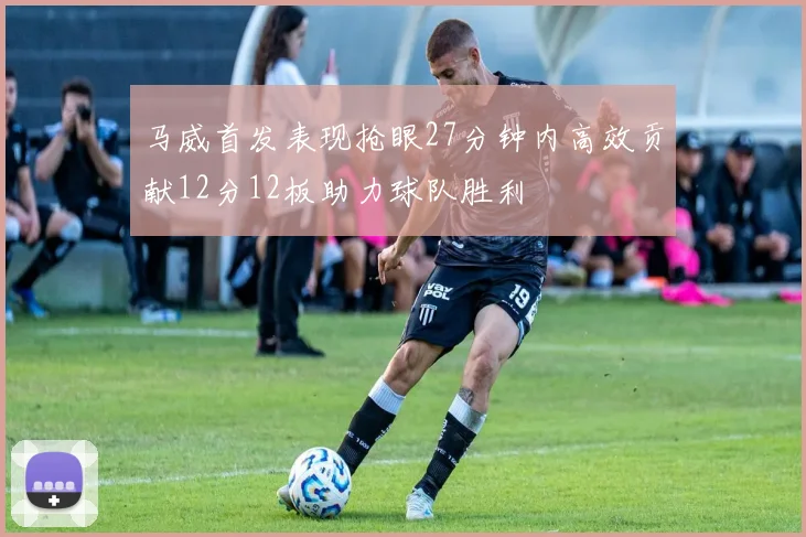 马威首发表现抢眼27分钟内高效贡献12分12板助力球队胜利