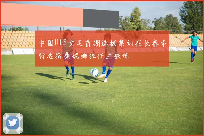 中国U15女足首期选拔集训在长春举行名宿桑妮娜担任主教练