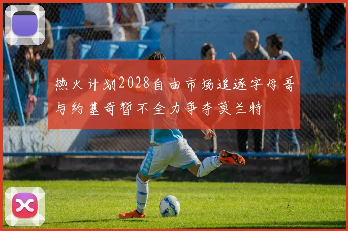 热火计划2028自由市场追逐字母哥与约基奇暂不全力争夺莫兰特