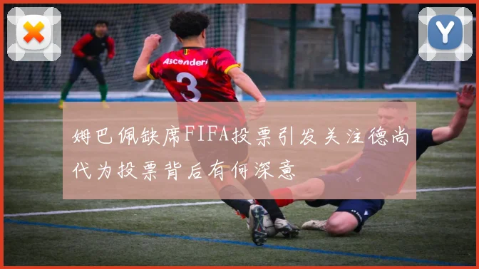 姆巴佩缺席FIFA投票引发关注德尚代为投票背后有何深意
