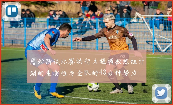 詹姆斯谈比赛执行力强调教练组计划的重要性与全队的48分钟努力