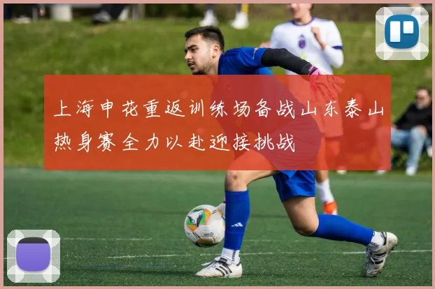 上海申花重返训练场备战山东泰山热身赛全力以赴迎接挑战