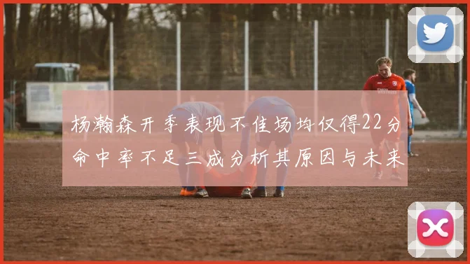 杨瀚森开季表现不佳场均仅得22分命中率不足三成分析其原因与未来发展潜力