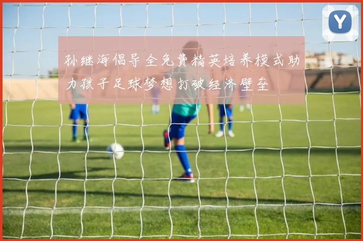 孙继海倡导全免费精英培养模式助力孩子足球梦想打破经济壁垒