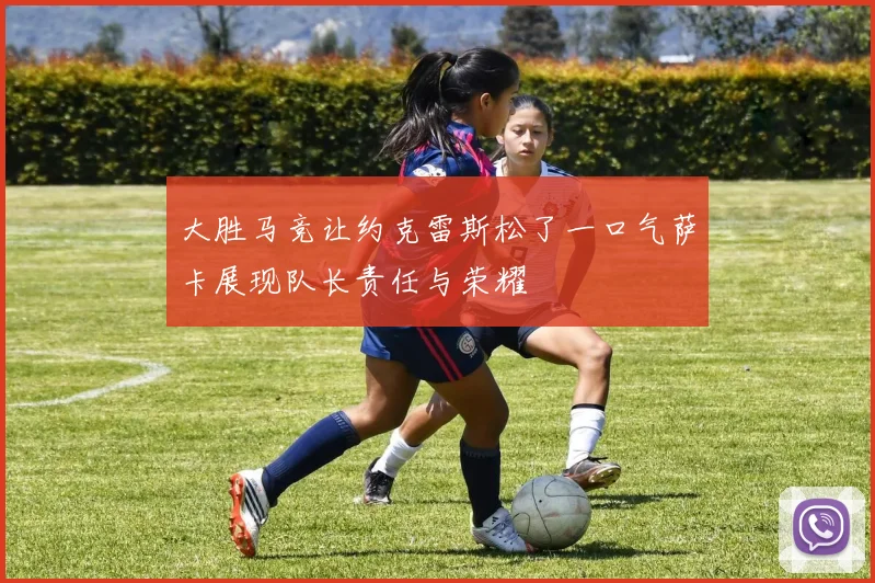大胜马竞让约克雷斯松了一口气萨卡展现队长责任与荣耀