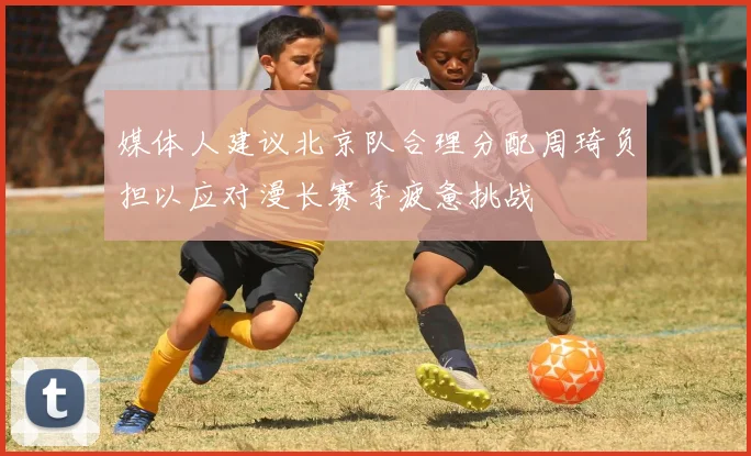 媒体人建议北京队合理分配周琦负担以应对漫长赛季疲惫挑战