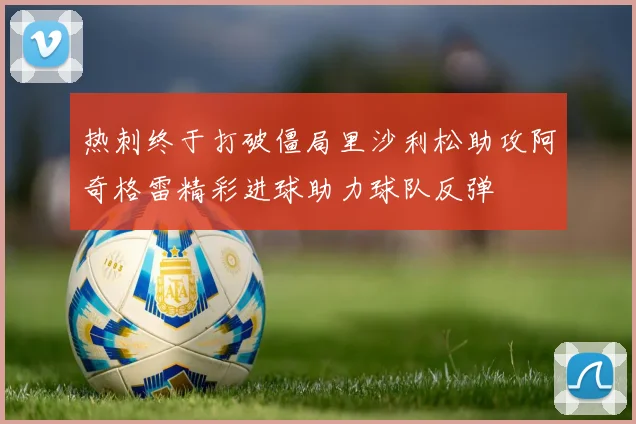 热刺终于打破僵局里沙利松助攻阿奇格雷精彩进球助力球队反弹