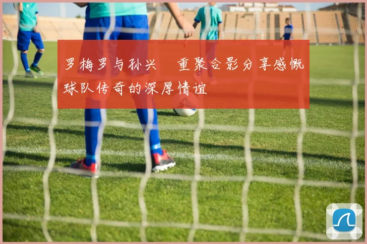 罗梅罗与孙兴慜重聚合影分享感慨球队传奇的深厚情谊