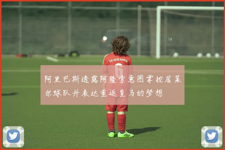 阿里巴斯透露阿隆索意图掌控居莱尔球队并表达重返皇马的梦想