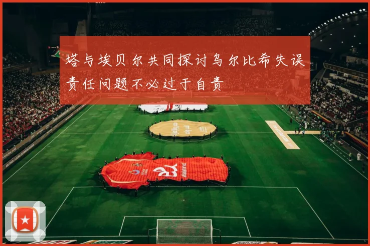 塔与埃贝尔共同探讨乌尔比希失误责任问题不必过于自责