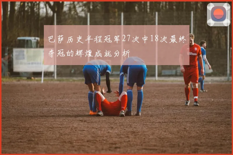巴萨历史半程冠军27次中18次最终夺冠的辉煌成就分析