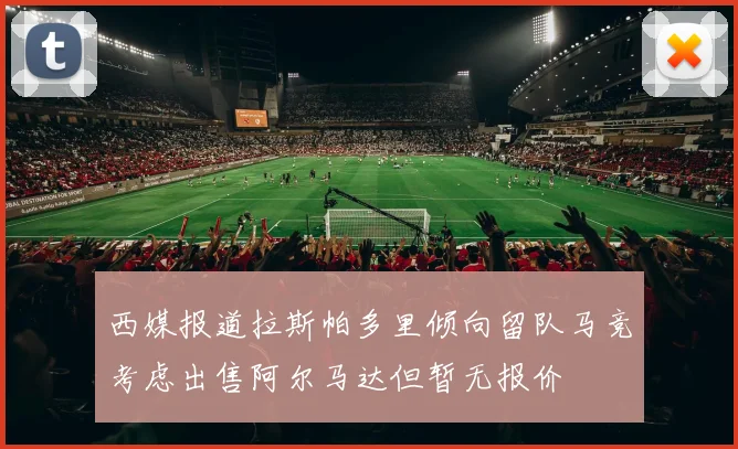 西媒报道拉斯帕多里倾向留队马竞考虑出售阿尔马达但暂无报价