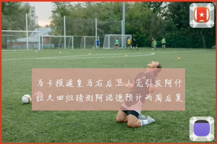 马卡报道皇马右后卫人荒引发阿什拉夫回归猜测阿诺德预计两周后复出