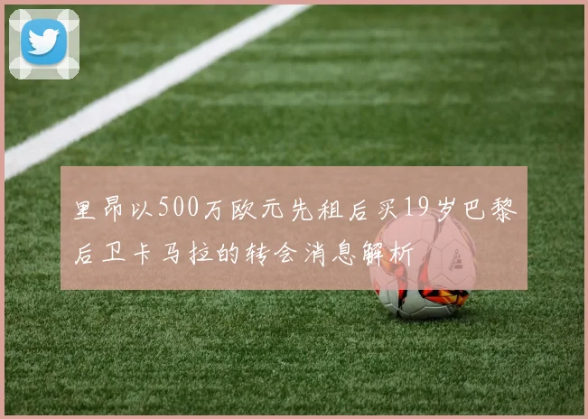 里昂以500万欧元先租后买19岁巴黎后卫卡马拉的转会消息解析