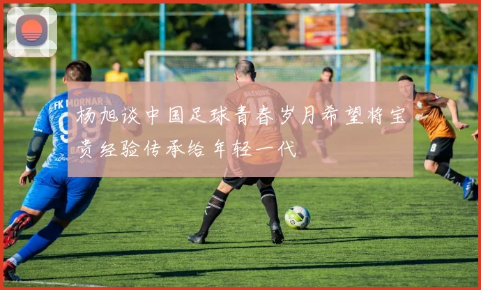杨旭谈中国足球青春岁月希望将宝贵经验传承给年轻一代