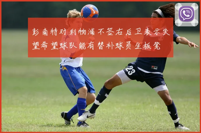 彭南特对利物浦不签右后卫表示失望希望球队能有替补球员坐板凳