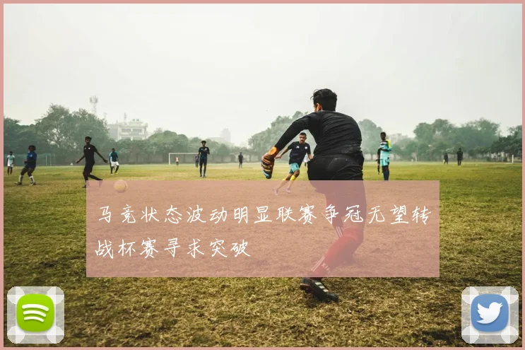 马竞状态波动明显联赛争冠无望转战杯赛寻求突破