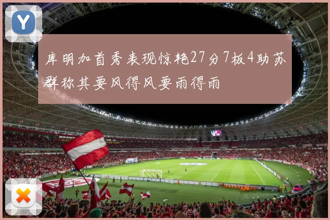 库明加首秀表现惊艳27分7板4助苏群称其要风得风要雨得雨