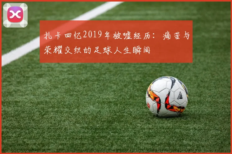 扎卡回忆2019年被嘘经历：痛苦与荣耀交织的足球人生瞬间