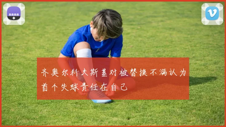 齐奥尔科夫斯基对被替换不满认为首个失球责任在自己