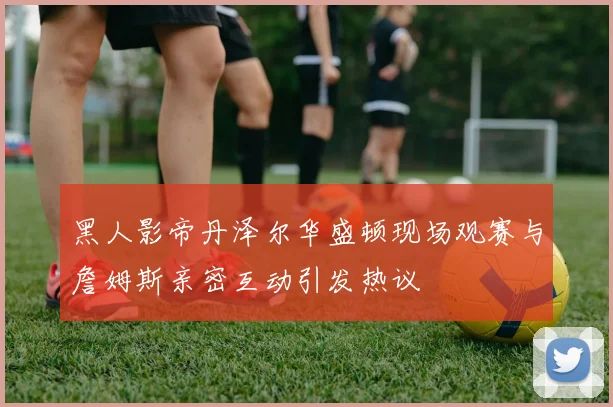 黑人影帝丹泽尔华盛顿现场观赛与詹姆斯亲密互动引发热议