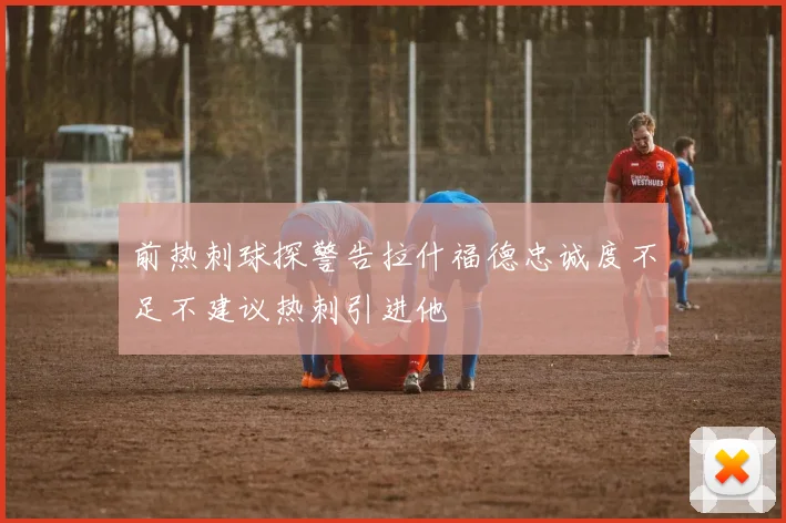 前热刺球探警告拉什福德忠诚度不足不建议热刺引进他