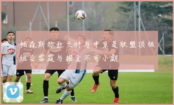 帕森斯称杜兰特与申京是联盟顶级组合雷霆与掘金不可小觑
